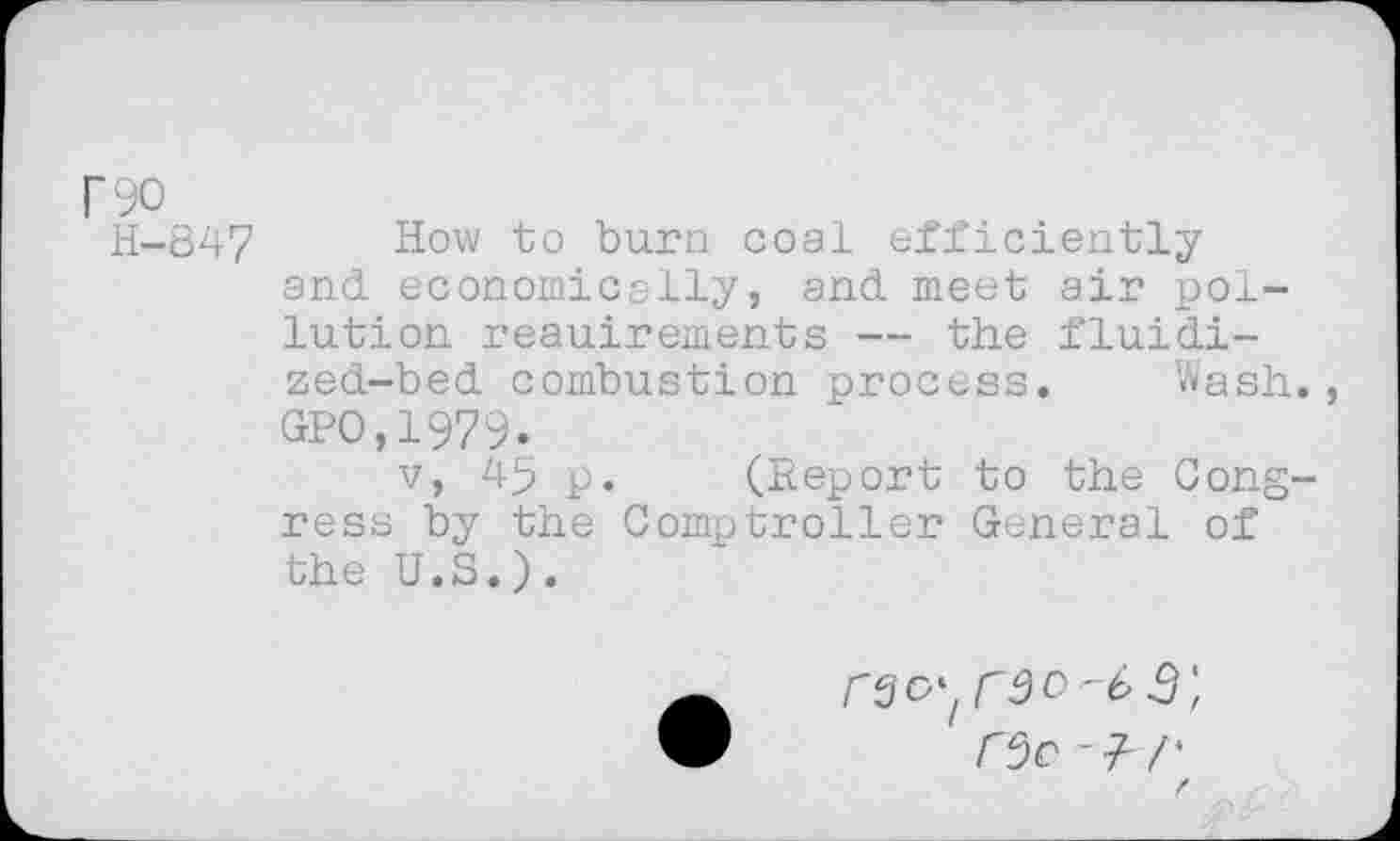 ﻿r90
H-847 How to burn coal efficiently and economically, and meet air pollution reauirements — the fluidi-zed-bed combustion process. Wash., GPO.1979.
v, 45 p. (Report to the Congress by the Comptroller General of the U.S.).
r$o